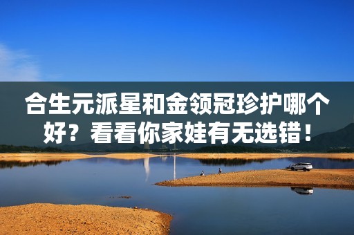 合生元派星和金领冠珍护哪个好？看看你家娃有无选错！