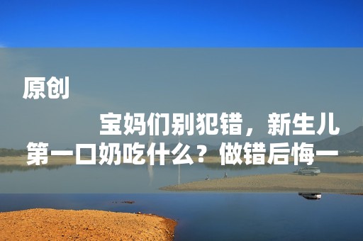 原创
            宝妈们别犯错，新生儿第一口奶吃什么？做错后悔一生