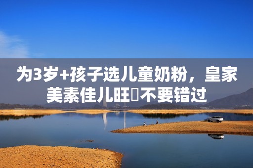 为3岁+孩子选儿童奶粉，皇家美素佳儿旺玥不要错过