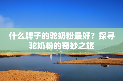 什么牌子的驼奶粉最好？探寻驼奶粉的奇妙之旅