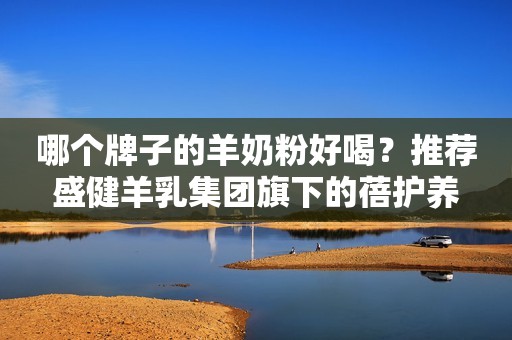 哪个牌子的羊奶粉好喝？推荐盛健羊乳集团旗下的蓓护养