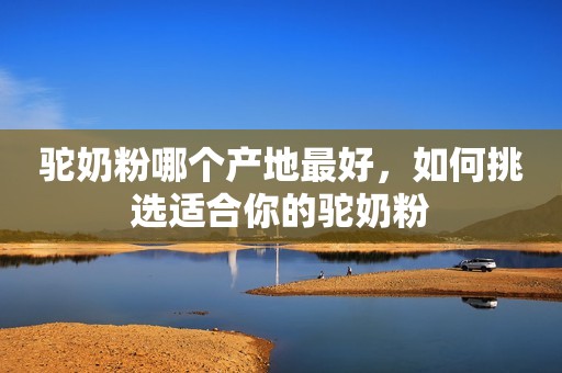驼奶粉哪个产地最好，如何挑选适合你的驼奶粉