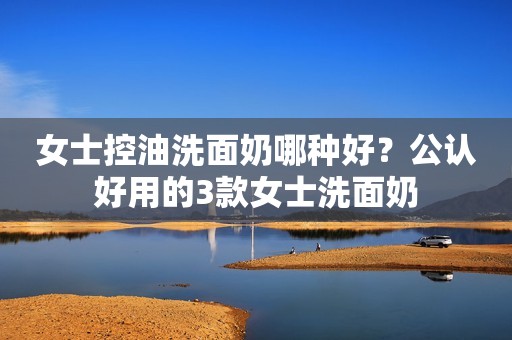 女士控油洗面奶哪种好？公认好用的3款女士洗面奶