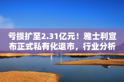 亏损扩至2.31亿元！雅士利宣布正式私有化退市，行业分析师：不排除再上市可能