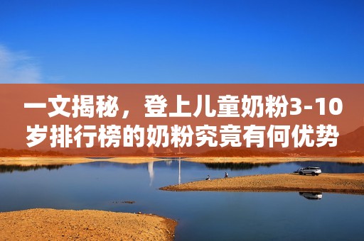 一文揭秘，登上儿童奶粉3-10岁排行榜的奶粉究竟有何优势？