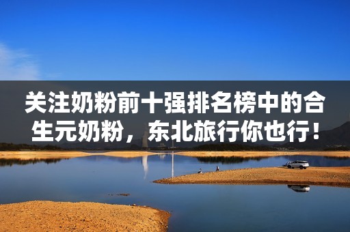 关注奶粉前十强排名榜中的合生元奶粉，东北旅行你也行！