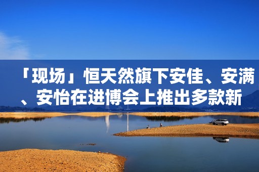 「现场」恒天然旗下安佳、安满、安怡在进博会上推出多款新品