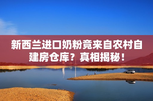 新西兰进口奶粉竟来自农村自建房仓库？真相揭秘！