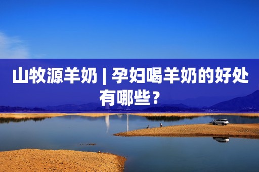 山牧源羊奶 | 孕妇喝羊奶的好处有哪些？