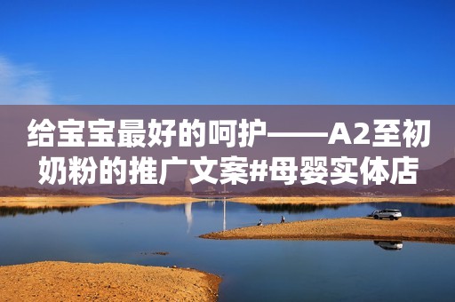 给宝宝最好的呵护——A2至初奶粉的推广文案#母婴实体店