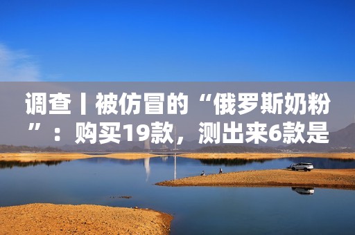 调查丨被仿冒的“俄罗斯奶粉”：购买19款，测出来6款是假奶粉