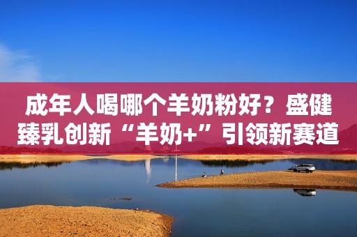 成年人喝哪个羊奶粉好？盛健臻乳创新“羊奶+”引领新赛道