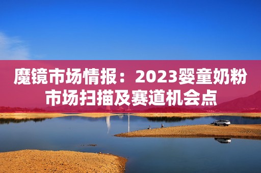 魔镜市场情报：2023婴童奶粉市场扫描及赛道机会点