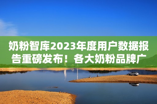 奶粉智库2023年度用户数据报告重磅发布！各大奶粉品牌广受关注！