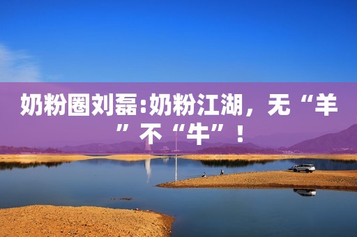 奶粉圈刘磊:奶粉江湖，无“羊”不“牛”！