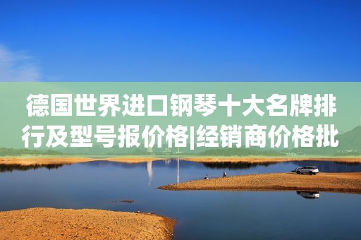 德国世界进口钢琴十大名牌排行及型号报价格|经销商价格批发表