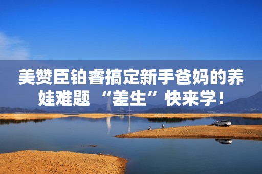 美赞臣铂睿搞定新手爸妈的养娃难题 “差生”快来学！