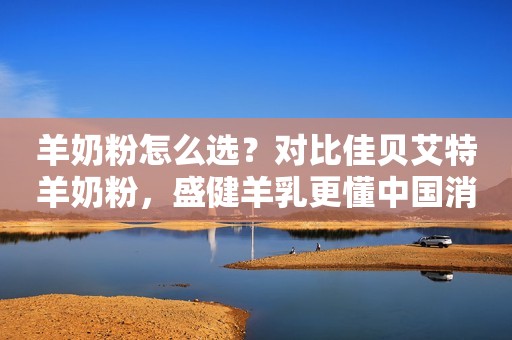 羊奶粉怎么选？对比佳贝艾特羊奶粉，盛健羊乳更懂中国消费者需求