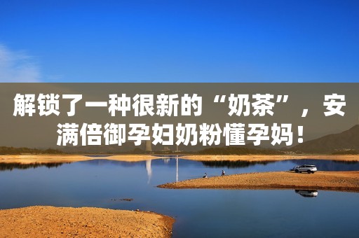 解锁了一种很新的“奶茶”，安满倍御孕妇奶粉懂孕妈！