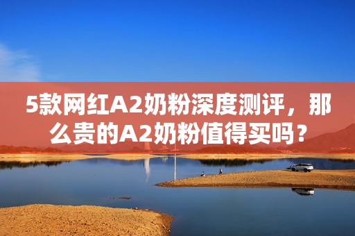5款网红A2奶粉深度测评，那么贵的A2奶粉值得买吗？