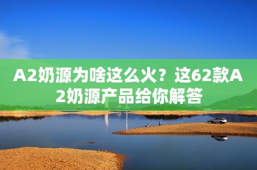 A2奶源为啥这么火？这62款A2奶源产品给你解答