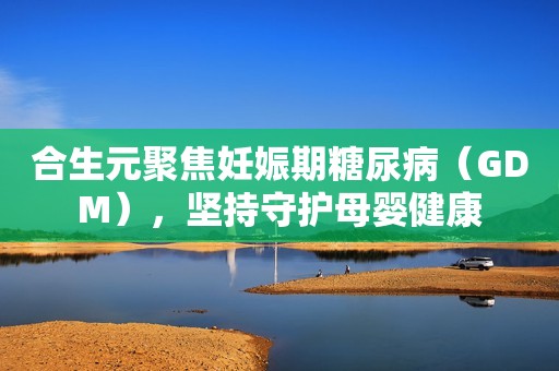 合生元聚焦妊娠期糖尿病（GDM），坚持守护母婴健康