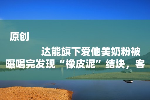 原创
            达能旗下爱他美奶粉被曝喝完发现“橡皮泥”结块，客服表示不清楚原因