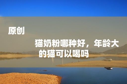 原创
            猫奶粉哪种好，年龄大的猫可以喝吗