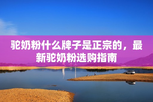 驼奶粉什么牌子是正宗的，最新驼奶粉选购指南