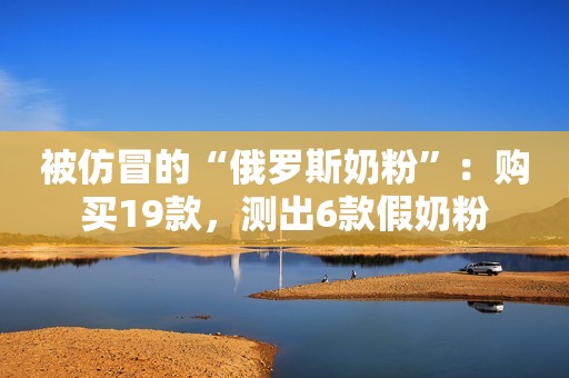 被仿冒的“俄罗斯奶粉”：购买19款，测出6款假奶粉
