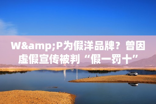 W&P为假洋品牌？曾因虚假宣传被判“假一罚十”