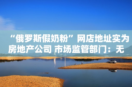 “俄罗斯假奶粉”网店地址实为房地产公司 市场监管部门：无法联系的商家已列入“经营异常名录”