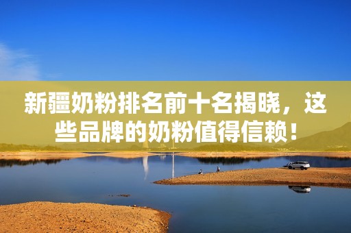 新疆奶粉排名前十名揭晓，这些品牌的奶粉值得信赖！