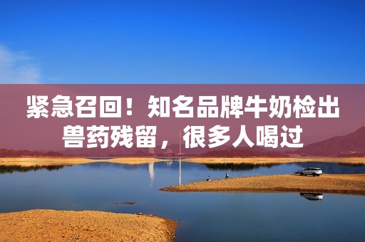 紧急召回！知名品牌牛奶检出兽药残留，很多人喝过