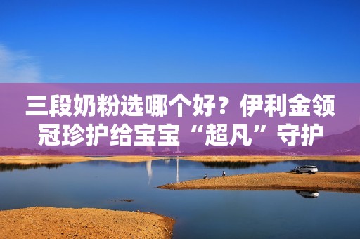 三段奶粉选哪个好？伊利金领冠珍护给宝宝“超凡”守护