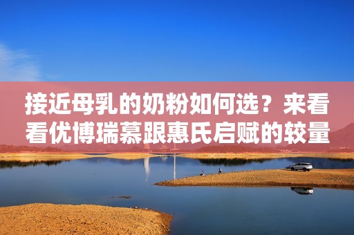 接近母乳的奶粉如何选？来看看优博瑞慕跟惠氏启赋的较量