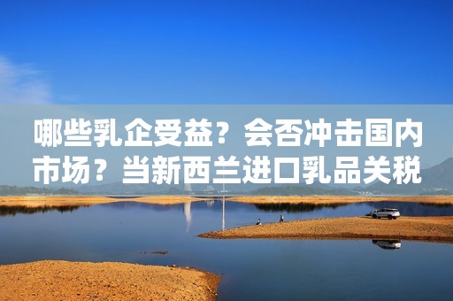 哪些乳企受益？会否冲击国内市场？当新西兰进口乳品关税降为0