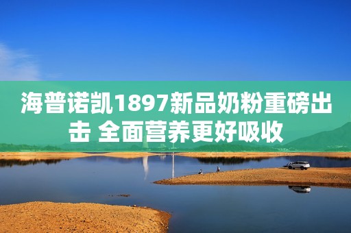 海普诺凯1897新品奶粉重磅出击 全面营养更好吸收
