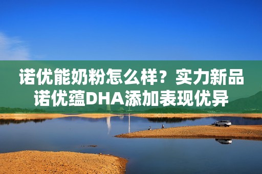 诺优能奶粉怎么样？实力新品诺优蕴DHA添加表现优异