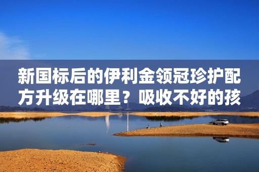 新国标后的伊利金领冠珍护配方升级在哪里？吸收不好的孩子...
