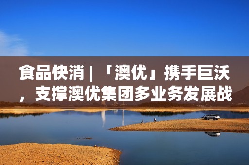 食品快消 | 「澳优」携手巨沃，支撑澳优集团多业务发展战略
