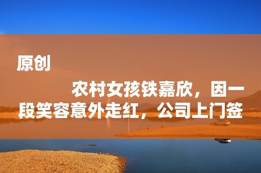 原创
            农村女孩铁嘉欣，因一段笑容意外走红，公司上门签约却被父母拒绝