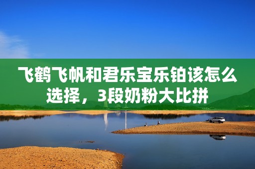 飞鹤飞帆和君乐宝乐铂该怎么选择，3段奶粉大比拼