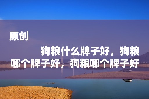 原创
            狗粮什么牌子好，狗粮哪个牌子好，狗粮哪个牌子好？泰迪狗粮推荐