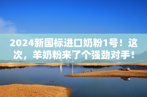 2024新国标进口奶粉1号！这次，羊奶粉来了个强劲对手！