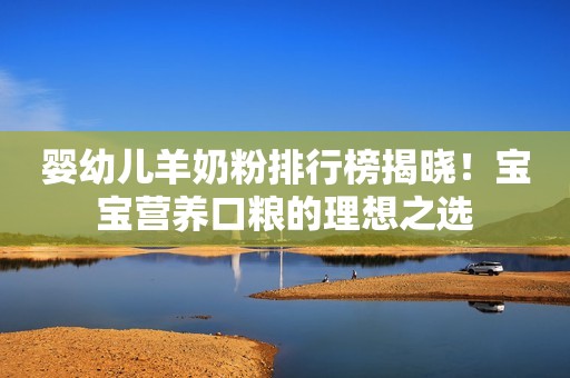 婴幼儿羊奶粉排行榜揭晓！宝宝营养口粮的理想之选