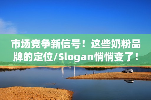 市场竞争新信号！这些奶粉品牌的定位/Slogan悄悄变了！