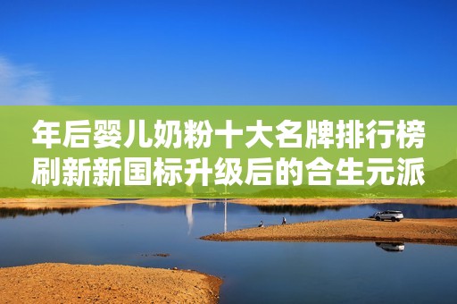 年后婴儿奶粉十大名牌排行榜刷新新国标升级后的合生元派星再登榜