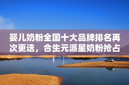婴儿奶粉全国十大品牌排名再次更迭，合生元派星奶粉抢占前列