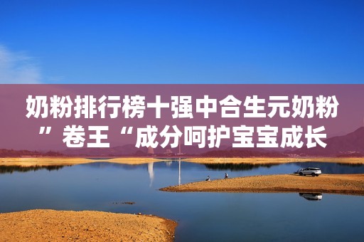 奶粉排行榜十强中合生元奶粉”卷王“成分呵护宝宝成长